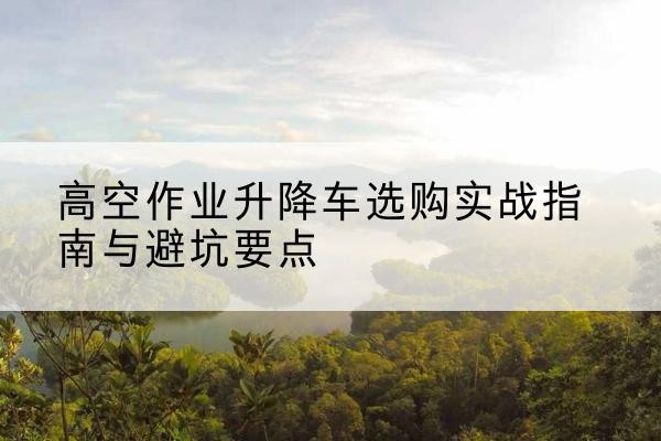 官渡升降车怎么选-高空作业升降车选购实战指南与避坑要点