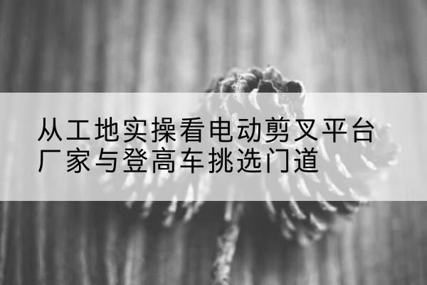 官渡电动剪叉升降平台厂家-从工地实操看电动剪叉平台厂家与登高车挑选门道