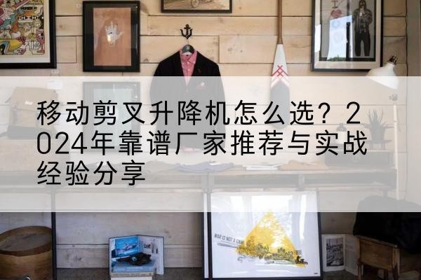 官渡升降平台厂家推荐-移动剪叉升降机怎么选?2024年靠谱厂家推荐与实战经验分享