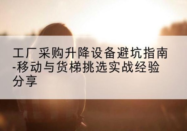 官渡移动式升降机怎么选-工厂采购升降设备避坑指南-移动与货梯挑选实战经验分享