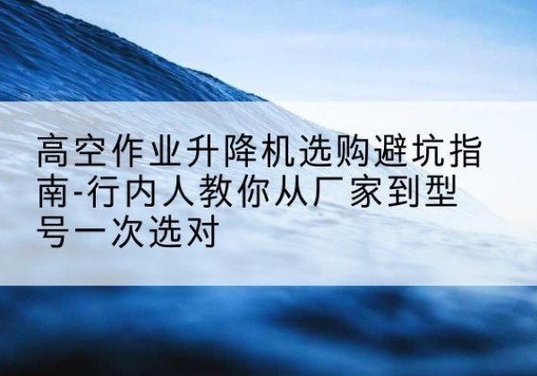 官渡升降平台厂家-高空作业升降机选购避坑指南-行内人教你从厂家到型号一次选对