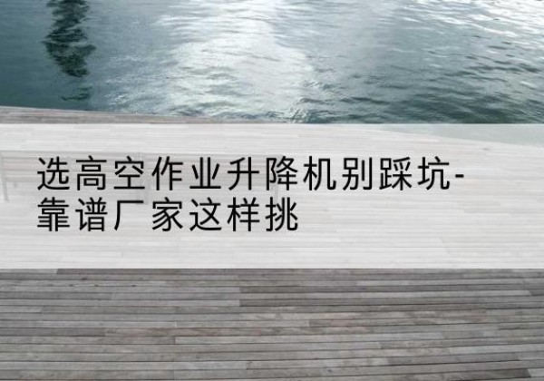 官渡剪叉式升降机厂家-选高空作业升降机别踩坑-靠谱厂家这样挑