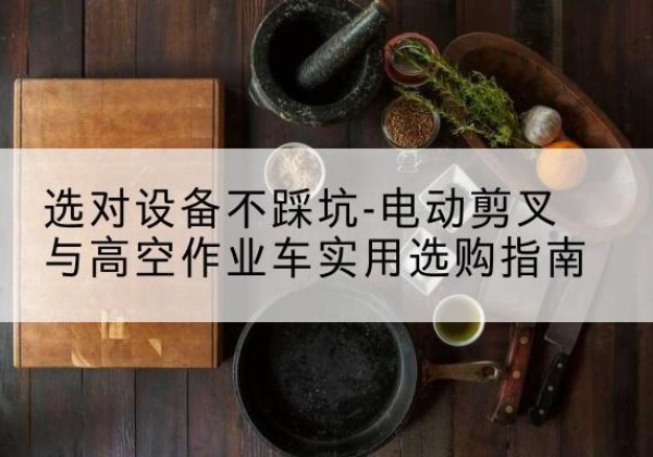 官渡电动剪叉升降平台怎么选-选对设备不踩坑-电动剪叉与高空作业车实用选购指南