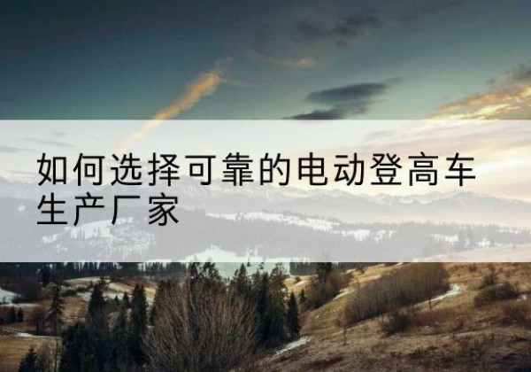 官渡电动登高车厂家-如何选择可靠的电动登高车生产厂家