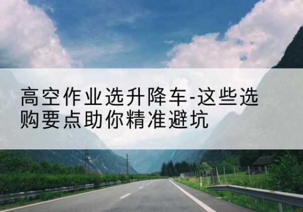 官渡升降车厂家-高空作业选升降车-这些选购要点助你*避坑