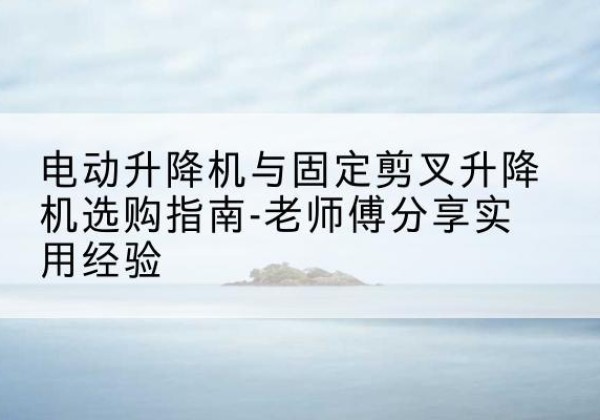 官渡电动升降机怎么选-电动升降机与固定剪叉升降机选购指南-老师傅分享实用经验