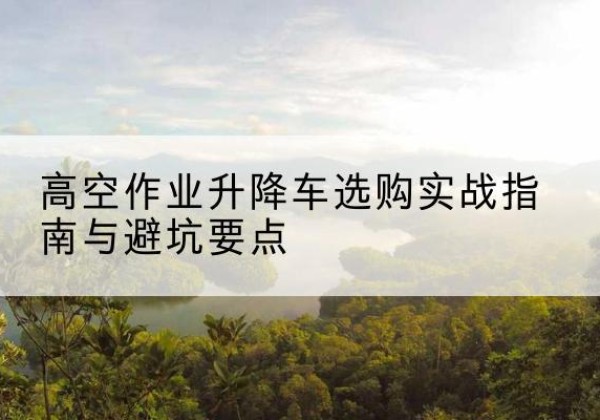 官渡升降车怎么选-高空作业升降车选购实战指南与避坑要点
