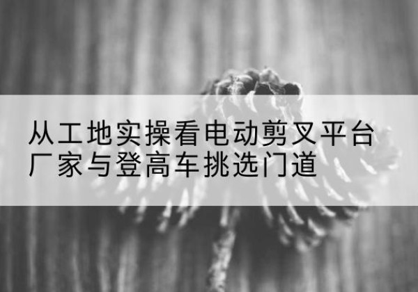 官渡电动剪叉升降平台厂家-从工地实操看电动剪叉平台厂家与登高车挑选门道