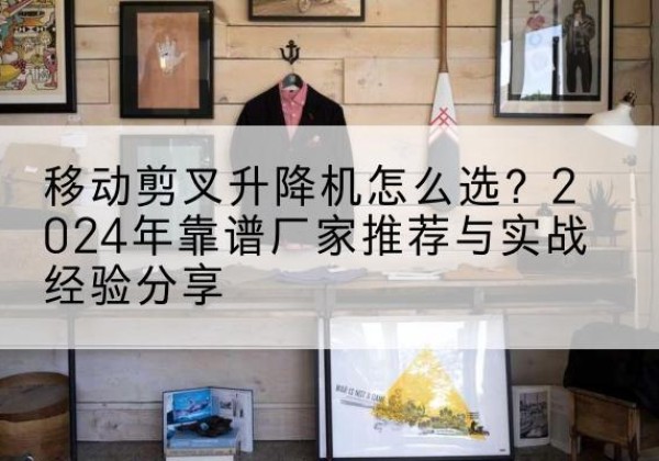 官渡升降平台厂家推荐-移动剪叉升降机怎么选？2024年靠谱厂家推荐与实战经验分享
